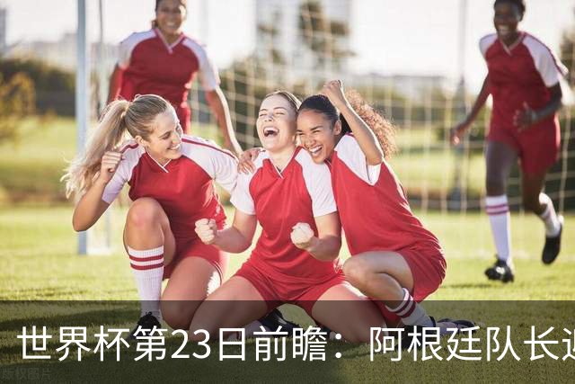 世界杯第23日前瞻：阿根廷队长迎历史之夜 卫冕冠军PK大黑马