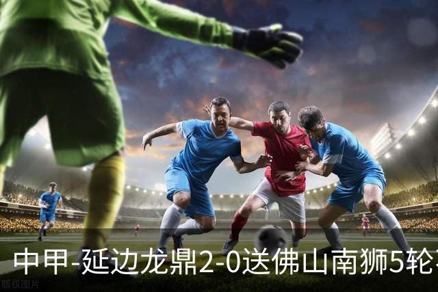 中甲-延边龙鼎2-0送佛山南狮5轮不胜 多明戈斯角球破门徐继祖建功