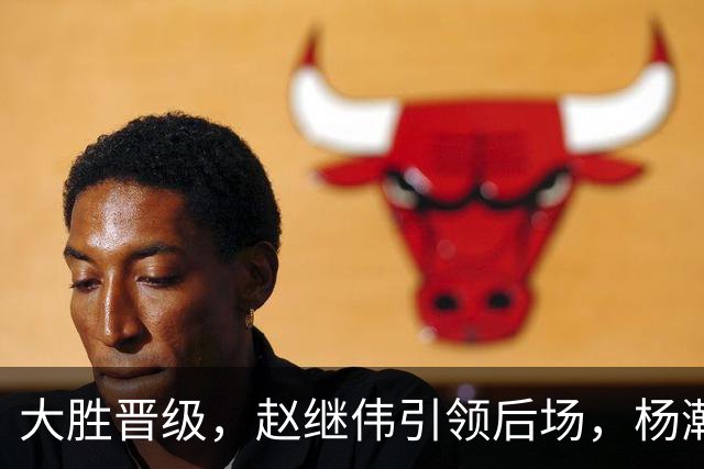 大胜晋级，赵继伟引领后场，杨瀚森替补表现抢眼，男篮迈向新阶段信心满满