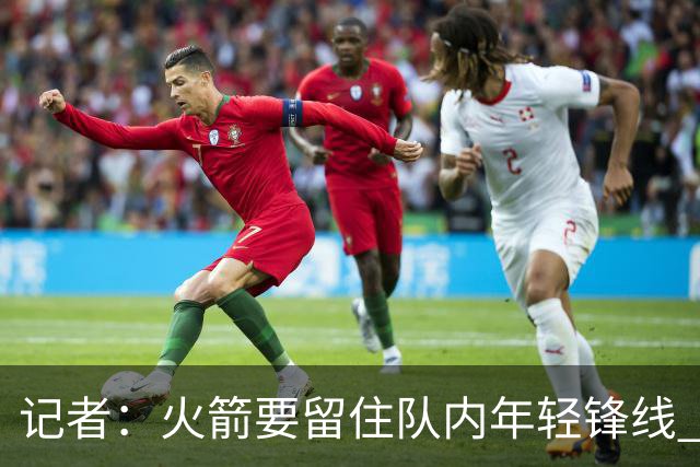 记者：火箭要留住队内年轻锋线 他们的成长幅度会决定下赛季走向